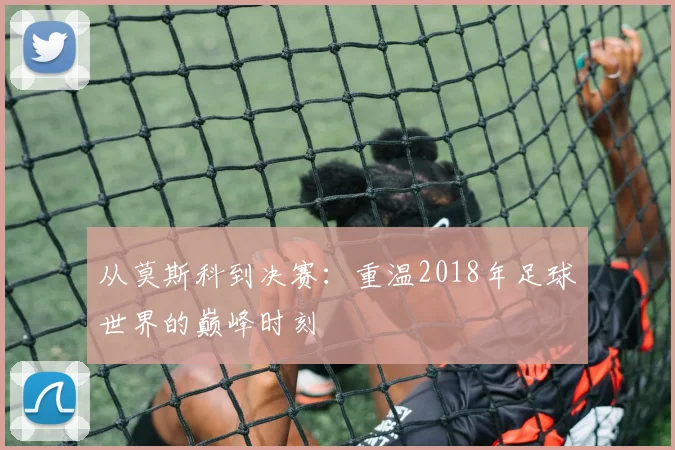 从莫斯科到决赛:重温2018年足球世界的巅峰时刻