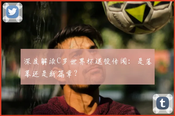 深度解读C罗世界杯退役传闻：是落幕还是新篇章？