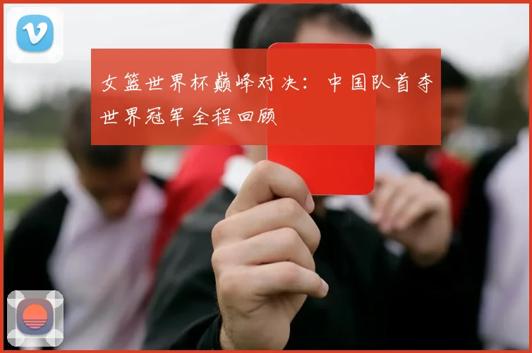 女篮世界杯巅峰对决:中国队首夺世界冠军全程回顾
