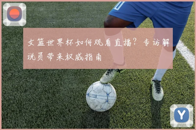 女篮世界杯如何观看直播？专访解说员带来权威指南