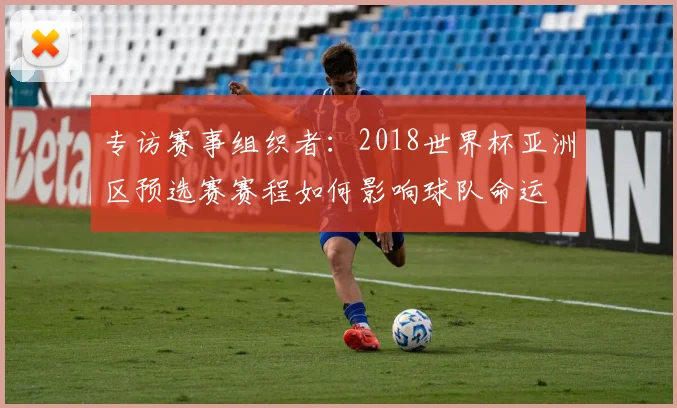 专访赛事组织者:2018世界杯亚洲区预选赛赛程如何影响球队命运