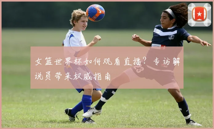 女篮世界杯如何观看直播?专访解说员带来权威指南