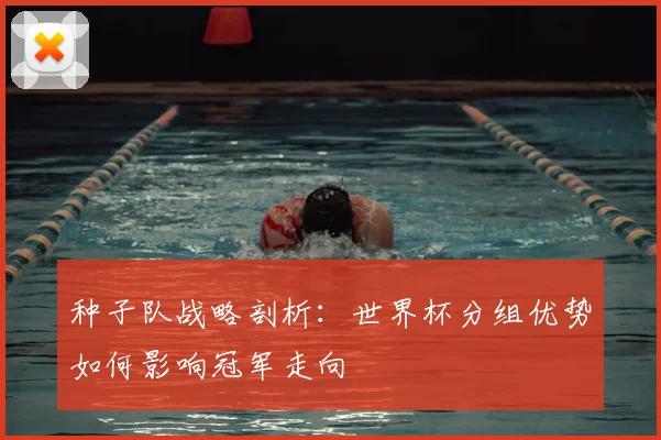 种子队战略剖析:世界杯分组优势如何影响冠军走向