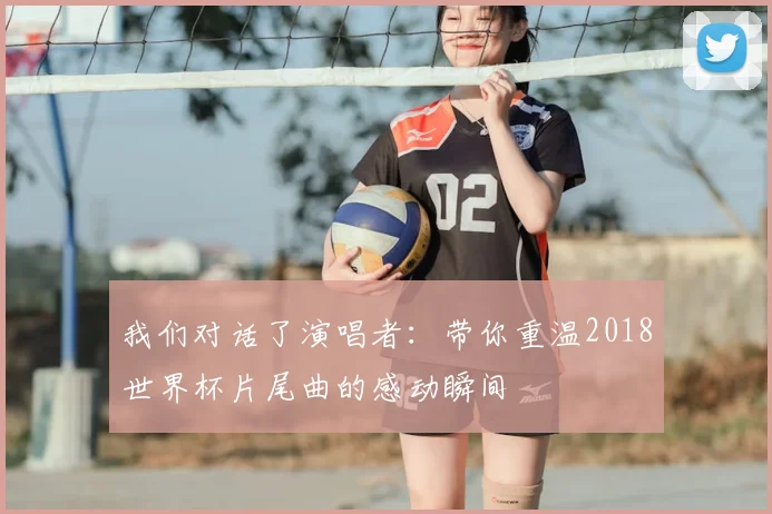 我们对话了演唱者：带你重温2018世界杯片尾曲的感动瞬间