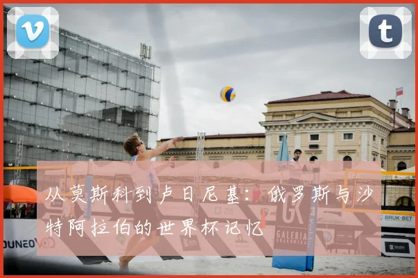 从莫斯科到卢日尼基:俄罗斯与沙特阿拉伯的世界杯记忆